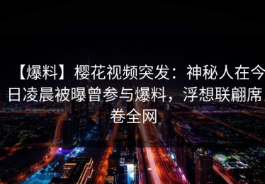 【爆料】樱花视频突发：神秘人在今日凌晨被曝曾参与爆料，浮想联翩席卷全网