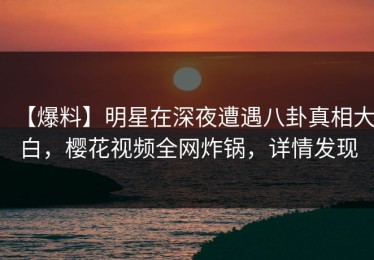 【爆料】明星在深夜遭遇八卦真相大白，樱花视频全网炸锅，详情发现