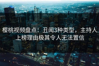 樱桃视频盘点：丑闻3种类型，主持人上榜理由极其令人无法置信