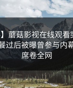 【爆料】蘑菇影视在线观看突发：网红在晚餐过后被曝曾参与内幕，震惊席卷全网