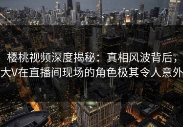 樱桃视频深度揭秘：真相风波背后，大V在直播间现场的角色极其令人意外