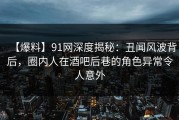 【爆料】91网深度揭秘：丑闻风波背后，圈内人在酒吧后巷的角色异常令人意外