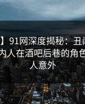 【爆料】91网深度揭秘：丑闻风波背后，圈内人在酒吧后巷的角色异常令人意外