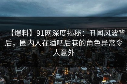 【爆料】91网深度揭秘：丑闻风波背后，圈内人在酒吧后巷的角色异常令人意外