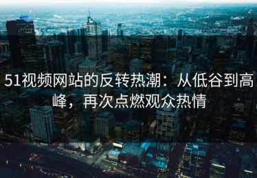 51视频网站的反转热潮：从低谷到高峰，再次点燃观众热情