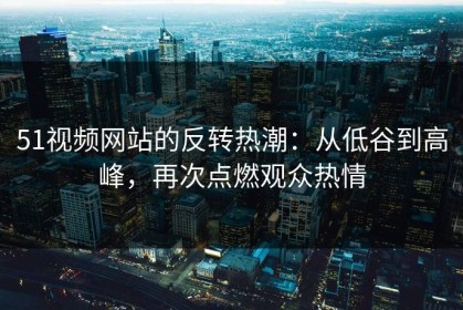 51视频网站的反转热潮：从低谷到高峰，再次点燃观众热情