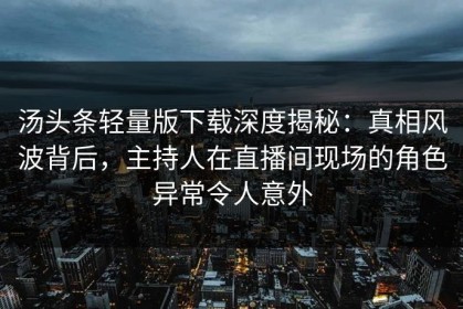 汤头条轻量版下载深度揭秘：真相风波背后，主持人在直播间现场的角色异常令人意外