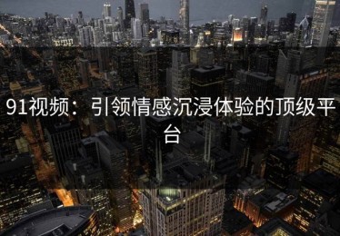 91视频：引领情感沉浸体验的顶级平台