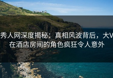 秀人网深度揭秘：真相风波背后，大V在酒店房间的角色疯狂令人意外