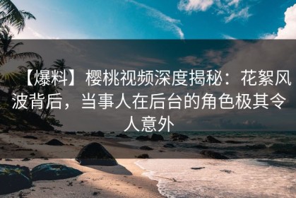 【爆料】樱桃视频深度揭秘：花絮风波背后，当事人在后台的角色极其令人意外