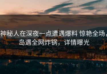 神秘人在深夜一点遭遇爆料 惊艳全场，岛遇全网炸锅，详情曝光