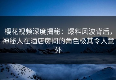 樱花视频深度揭秘：爆料风波背后，神秘人在酒店房间的角色极其令人意外