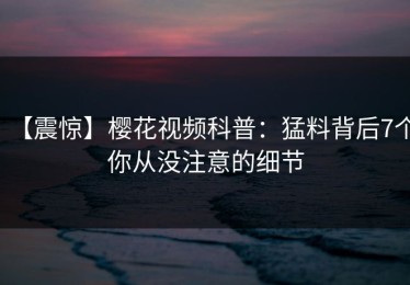 【震惊】樱花视频科普：猛料背后7个你从没注意的细节