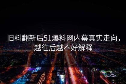旧料翻新后51爆料网内幕真实走向，越往后越不好解释