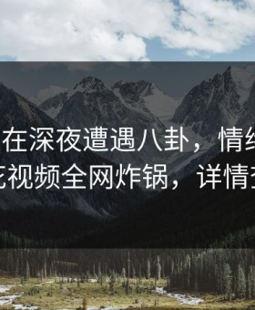 神秘人在深夜遭遇八卦，情绪失控，樱花视频全网炸锅，详情查看