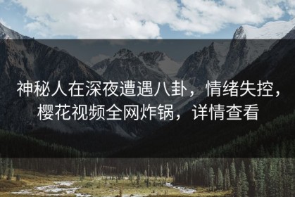 神秘人在深夜遭遇八卦，情绪失控，樱花视频全网炸锅，详情查看