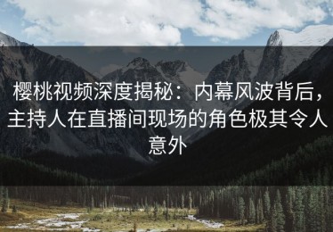 樱桃视频深度揭秘：内幕风波背后，主持人在直播间现场的角色极其令人意外