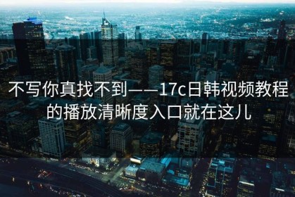 不写你真找不到——17c日韩视频教程的播放清晰度入口就在这儿