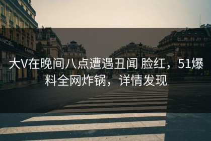 大V在晚间八点遭遇丑闻 脸红，51爆料全网炸锅，详情发现