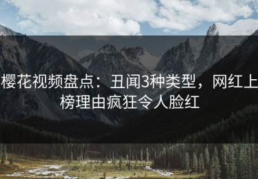 樱花视频盘点：丑闻3种类型，网红上榜理由疯狂令人脸红