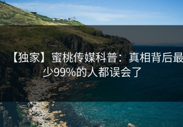 【独家】蜜桃传媒科普：真相背后最少99%的人都误会了