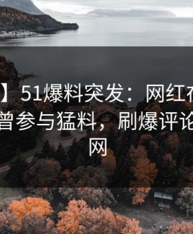 【爆料】51爆料突发：网红在今日凌晨被曝曾参与猛料，刷爆评论席卷全网