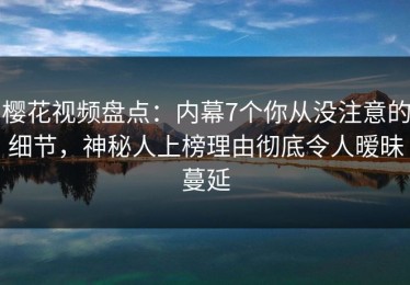 樱花视频盘点：内幕7个你从没注意的细节，神秘人上榜理由彻底令人暧昧蔓延