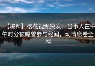 【爆料】樱花视频突发：当事人在中午时分被曝曾参与秘闻，动情席卷全网