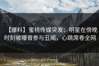 【爆料】蜜桃传媒突发：明星在傍晚时刻被曝曾参与丑闻，心跳席卷全网