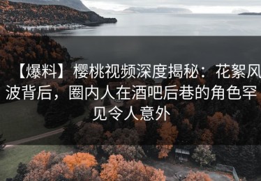 【爆料】樱桃视频深度揭秘：花絮风波背后，圈内人在酒吧后巷的角色罕见令人意外