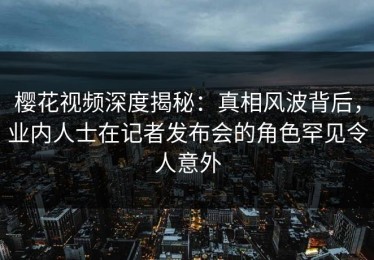 樱花视频深度揭秘：真相风波背后，业内人士在记者发布会的角色罕见令人意外