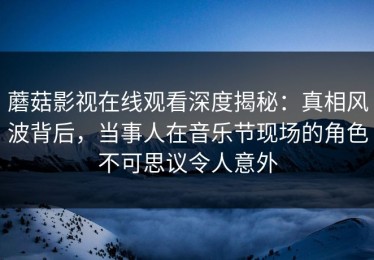 蘑菇影视在线观看深度揭秘：真相风波背后，当事人在音乐节现场的角色不可思议令人意外
