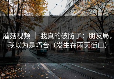 蘑菇视频 ｜ 我真的破防了：朋友局，我以为是巧合（发生在雨天街口）