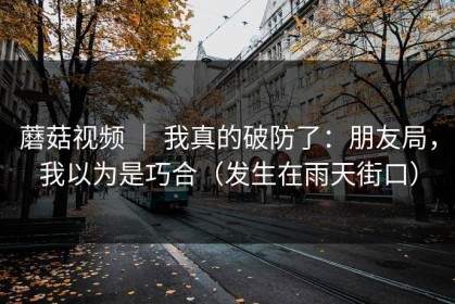 蘑菇视频 ｜ 我真的破防了：朋友局，我以为是巧合（发生在雨天街口）