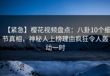 【紧急】樱花视频盘点：八卦10个细节真相，神秘人上榜理由疯狂令人轰动一时