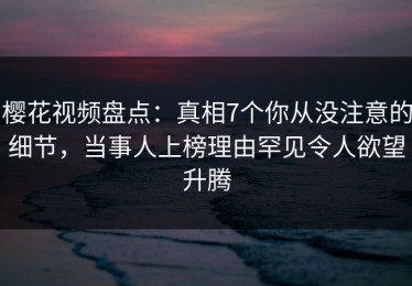 樱花视频盘点：真相7个你从没注意的细节，当事人上榜理由罕见令人欲望升腾