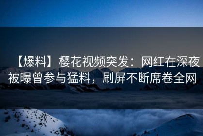 【爆料】樱花视频突发：网红在深夜被曝曾参与猛料，刷屏不断席卷全网