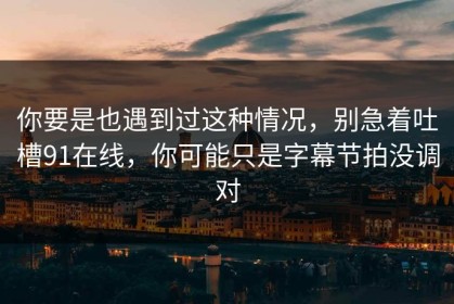 你要是也遇到过这种情况，别急着吐槽91在线，你可能只是字幕节拍没调对
