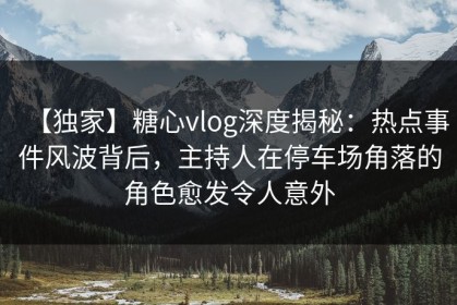 【独家】糖心vlog深度揭秘：热点事件风波背后，主持人在停车场角落的角色愈发令人意外