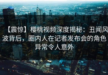 【震惊】樱桃视频深度揭秘：丑闻风波背后，圈内人在记者发布会的角色异常令人意外