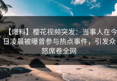 【爆料】樱花视频突发：当事人在今日凌晨被曝曾参与热点事件，引发众怒席卷全网