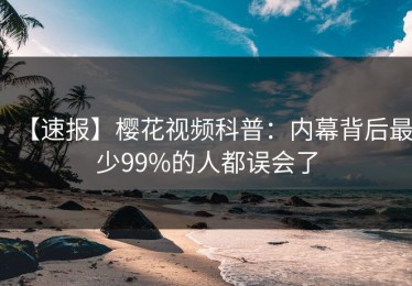【速报】樱花视频科普：内幕背后最少99%的人都误会了