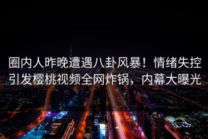 圈内人昨晚遭遇八卦风暴！情绪失控引发樱桃视频全网炸锅，内幕大曝光