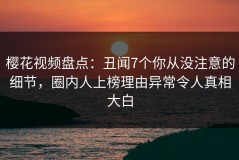 樱花视频盘点：丑闻7个你从没注意的细节，圈内人上榜理由异常令人真相大白