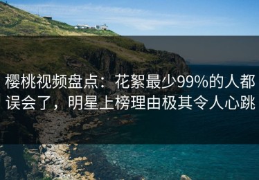 樱桃视频盘点：花絮最少99%的人都误会了，明星上榜理由极其令人心跳