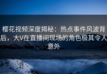 樱花视频深度揭秘：热点事件风波背后，大V在直播间现场的角色极其令人意外