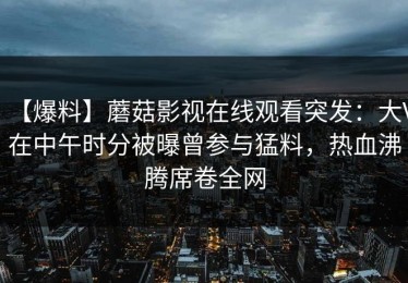 【爆料】蘑菇影视在线观看突发：大V在中午时分被曝曾参与猛料，热血沸腾席卷全网