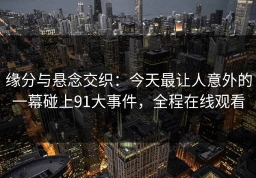 缘分与悬念交织：今天最让人意外的一幕碰上91大事件，全程在线观看