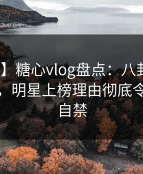 【爆料】糖心vlog盘点：八卦10个惊人真相，明星上榜理由彻底令人情不自禁