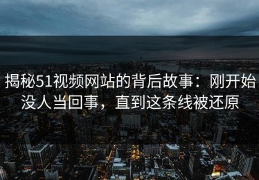 揭秘51视频网站的背后故事：刚开始没人当回事，直到这条线被还原